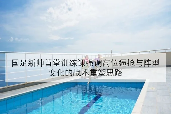 国足新帅首堂训练课强调高位逼抢与阵型变化的战术重塑思路