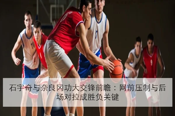 石宇奇与奈良冈功大交锋前瞻：网前压制与后场对拉成胜负关键