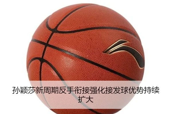 孙颖莎新周期反手衔接强化接发球优势持续扩大