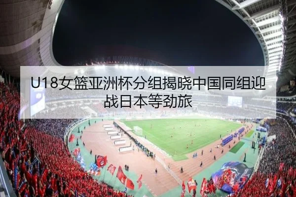 U18女篮亚洲杯分组揭晓中国同组迎战日本等劲旅