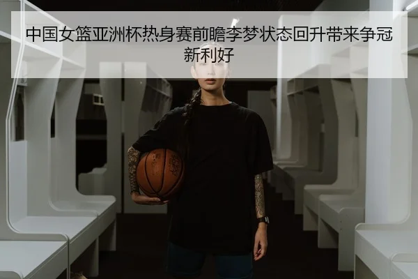 中国女篮亚洲杯热身赛前瞻李梦状态回升带来争冠新利好