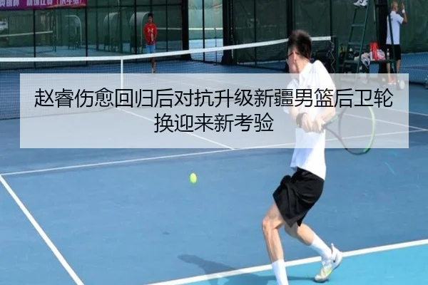赵睿伤愈回归后对抗升级新疆男篮后卫轮换迎来新考验